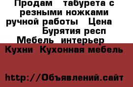 Продам 4 табурета с резными ножками ручной работы › Цена ­ 2 000 - Бурятия респ. Мебель, интерьер » Кухни. Кухонная мебель   